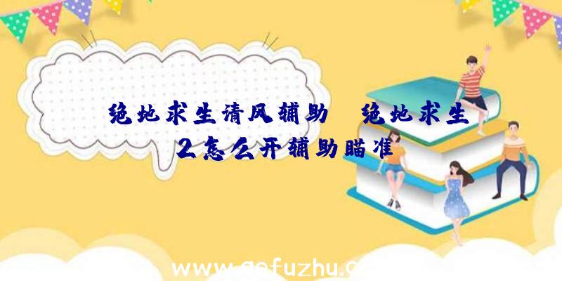 「绝地求生清风辅助」|绝地求生2怎么开辅助瞄准